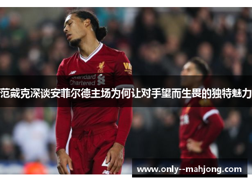 范戴克深谈安菲尔德主场为何让对手望而生畏的独特魅力