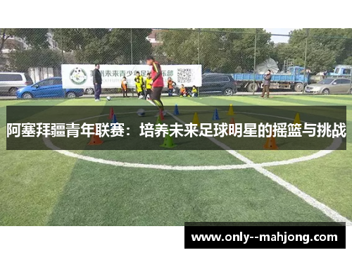 阿塞拜疆青年联赛:培养未来足球明星的摇篮与挑战 阿塞拜疆青年联赛:培养未来足球明星的摇篮与挑战