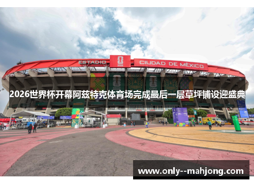 2026世界杯开幕阿兹特克体育场完成最后一层草坪铺设迎盛典